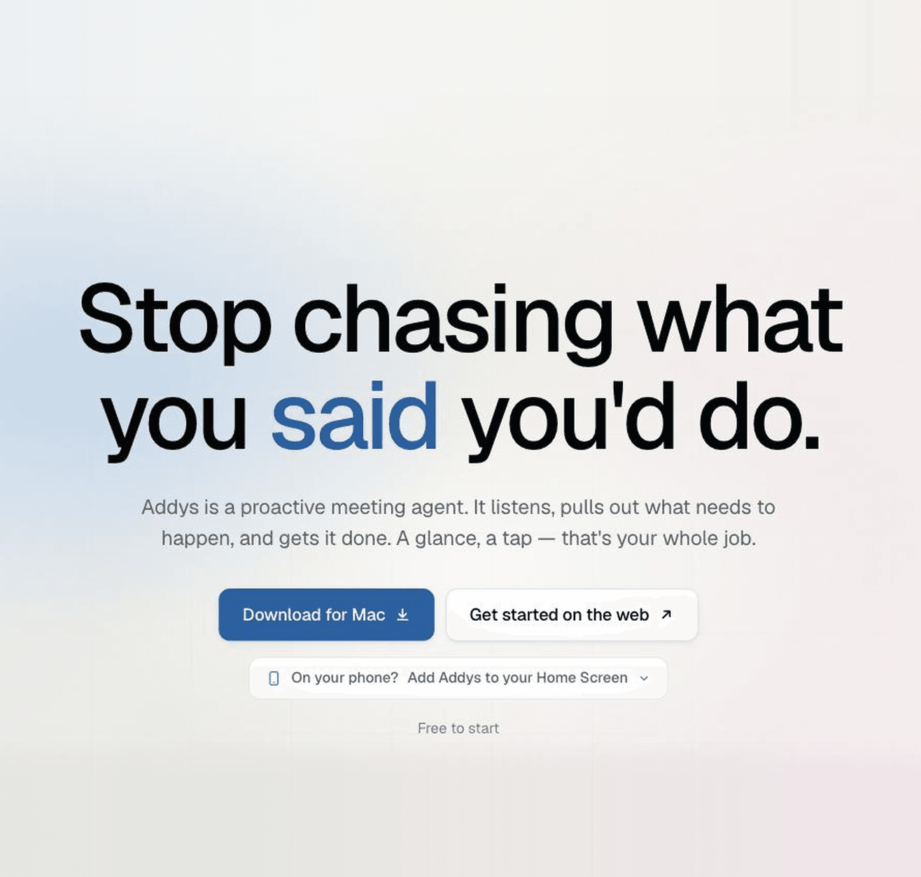 Addys is a proactive meeting agent. It listens, pulls out what needs to happen, and gets it done. A glance, a tap — that's your whole job.